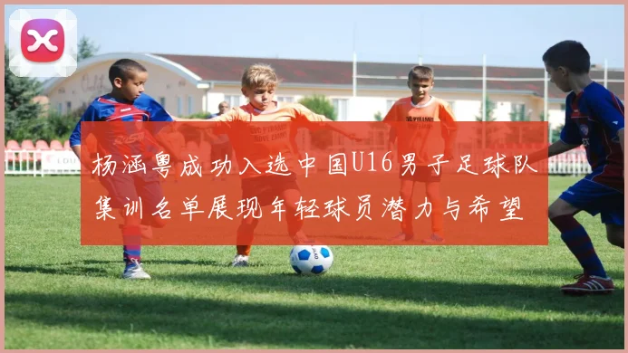 杨涵粤成功入选中国U16男子足球队集训名单展现年轻球员潜力与希望