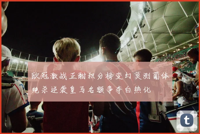 欧冠激战正酣积分榜变幻莫测葡体绝杀逆袭皇马名额争夺白热化