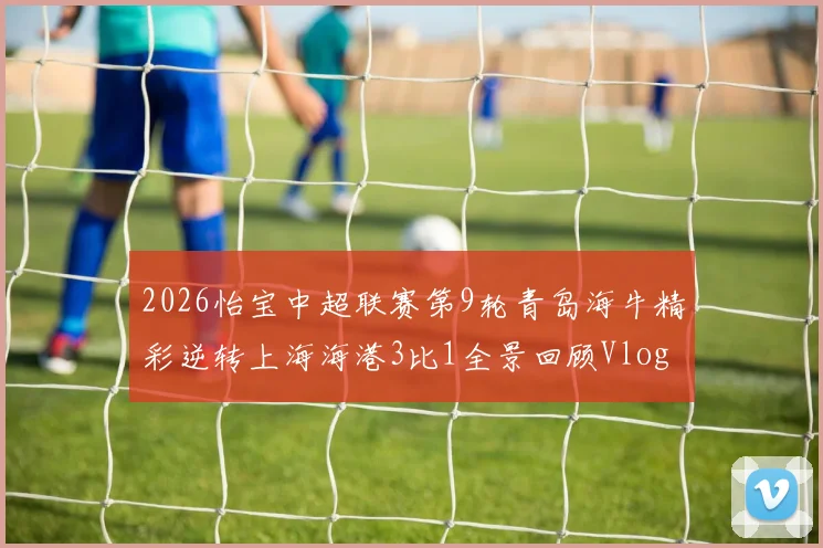 2026怡宝中超联赛第9轮青岛海牛精彩逆转上海海港3比1全景回顾Vlog