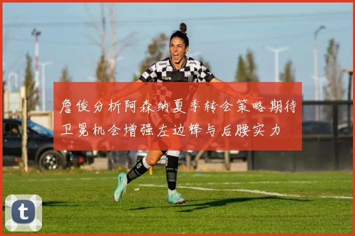 詹俊分析阿森纳夏季转会策略期待卫冕机会增强左边锋与后腰实力