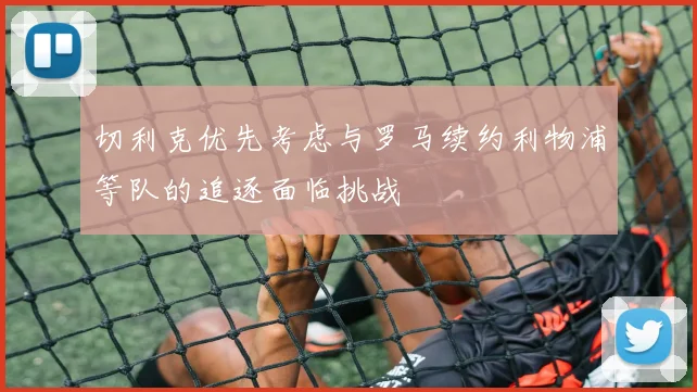 切利克优先考虑与罗马续约利物浦等队的追逐面临挑战