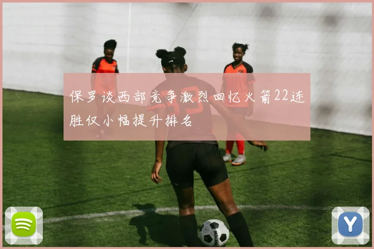 保罗谈西部竞争激烈回忆火箭22连胜仅小幅提升排名