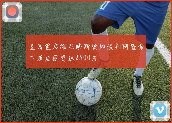 皇马重启维尼修斯续约谈判阿隆索下课后薪资达2500万