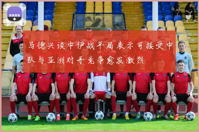 马德兴谈中伊战平局表示可接受中队与亚洲对手竞争愈发激烈