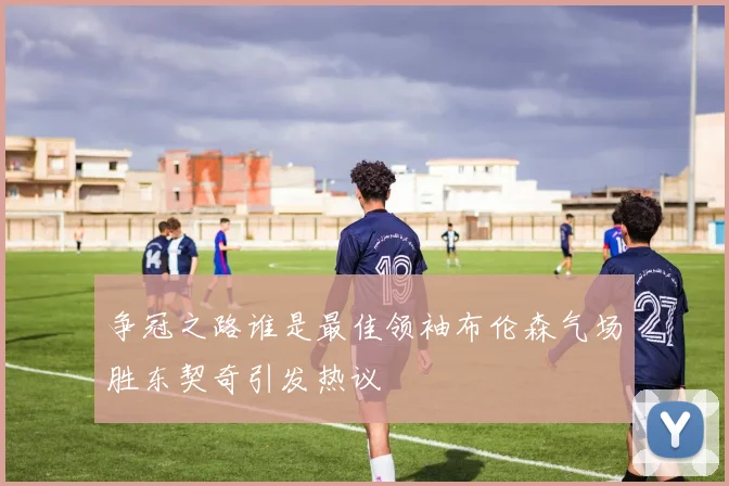 争冠之路谁是最佳领袖布伦森气场胜东契奇引发热议