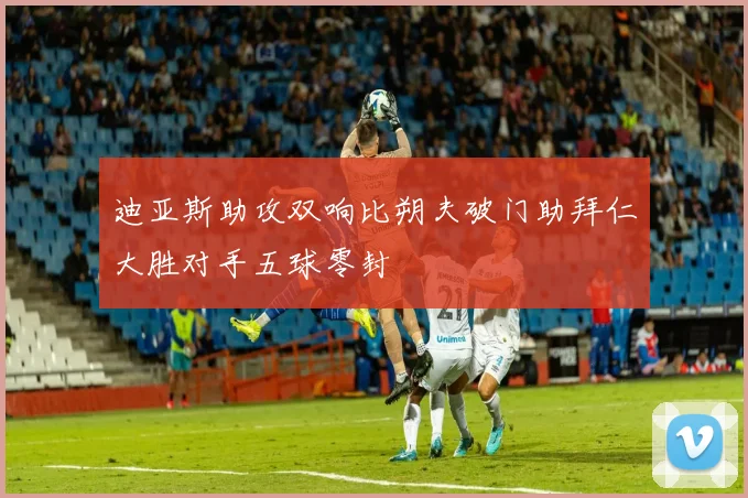 迪亚斯助攻双响比朔夫破门助拜仁大胜对手五球零封