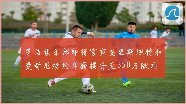 罗马俱乐部即将官宣克里斯坦特和曼奇尼续约年薪提升至350万欧元