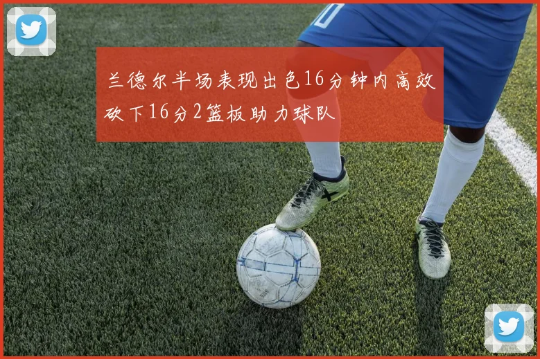 兰德尔半场表现出色16分钟内高效砍下16分2篮板助力球队