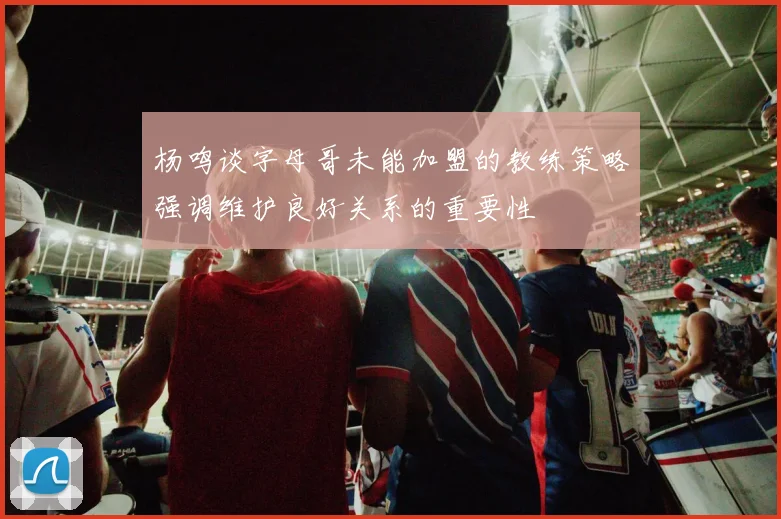 杨鸣谈字母哥未能加盟的教练策略强调维护良好关系的重要性