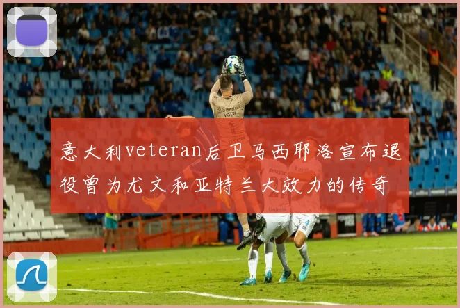 意大利veteran后卫马西耶洛宣布退役曾为尤文和亚特兰大效力的传奇球员