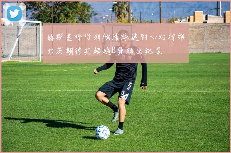 赫斯基呼吁利物浦球迷耐心对待维尔茨期待其超越B费助攻纪录
