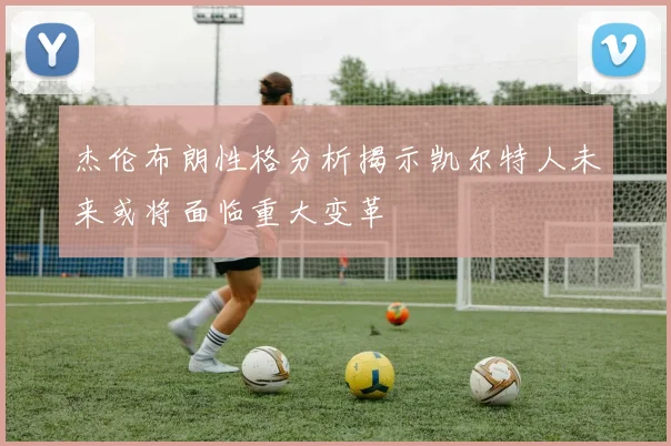 杰伦布朗性格分析揭示凯尔特人未来或将面临重大变革