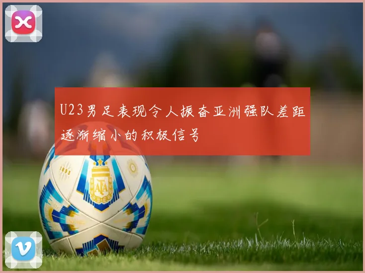 U23男足表现令人振奋亚洲强队差距逐渐缩小的积极信号