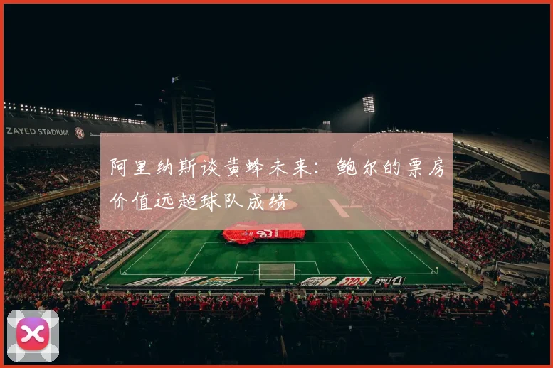 阿里纳斯谈黄蜂未来：鲍尔的票房价值远超球队成绩
