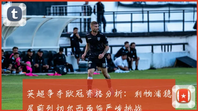 英超争夺欧冠资格分析：利物浦稳居前列切尔西面临严峻挑战