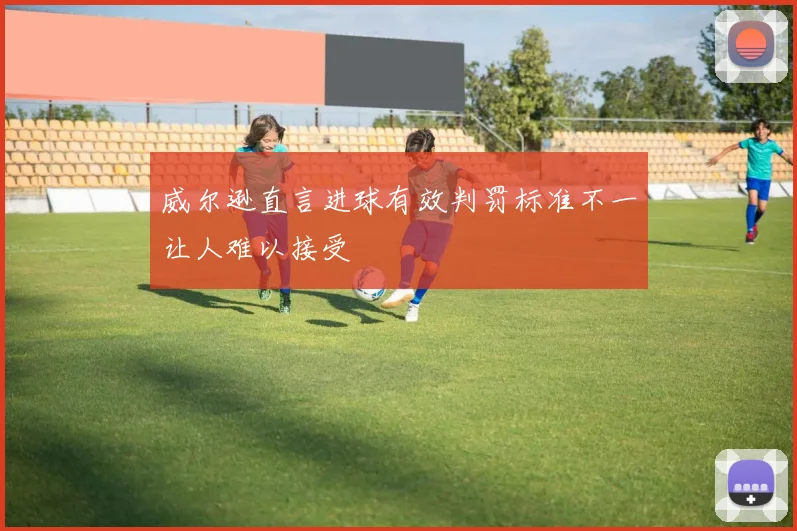 威尔逊直言进球有效判罚标准不一让人难以接受