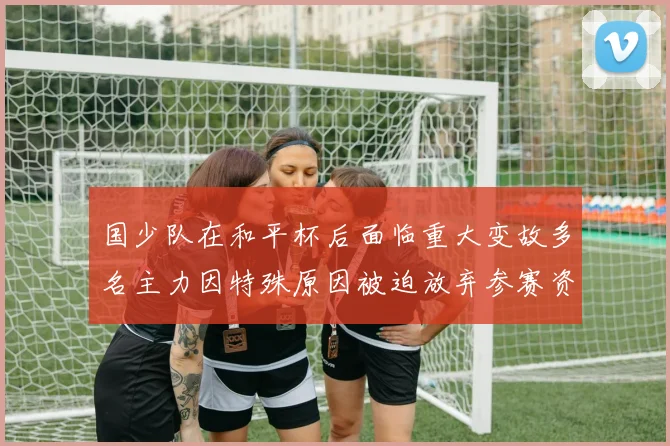 国少队在和平杯后面临重大变故多名主力因特殊原因被迫放弃参赛资格