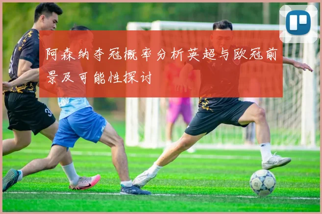 阿森纳夺冠概率分析英超与欧冠前景及可能性探讨
